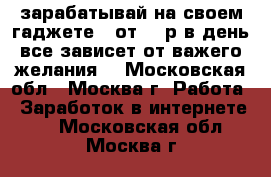 зарабатывай на своем гаджете!! от 500р в день все зависет от важего желания! - Московская обл., Москва г. Работа » Заработок в интернете   . Московская обл.,Москва г.